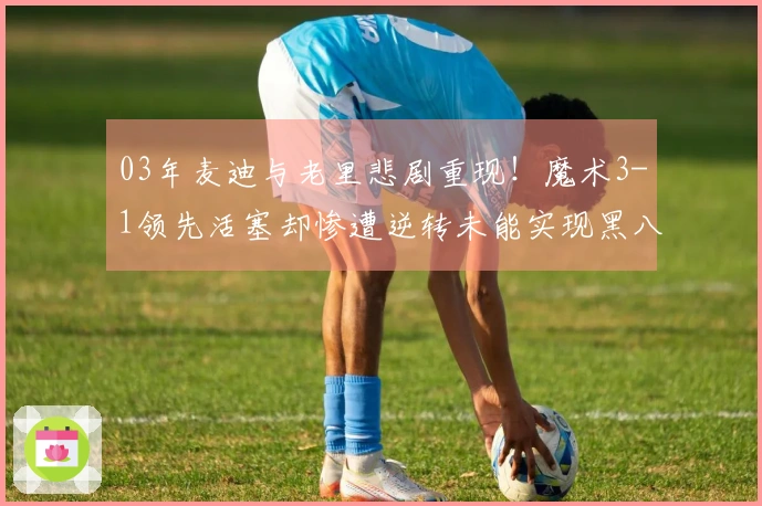 03年麦迪与老里悲剧重现!魔术3-1领先活塞却惨遭逆转未能实现黑八奇迹