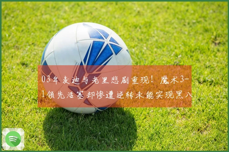 03年麦迪与老里悲剧重现！魔术3-1领先活塞却惨遭逆转未能实现黑八奇迹